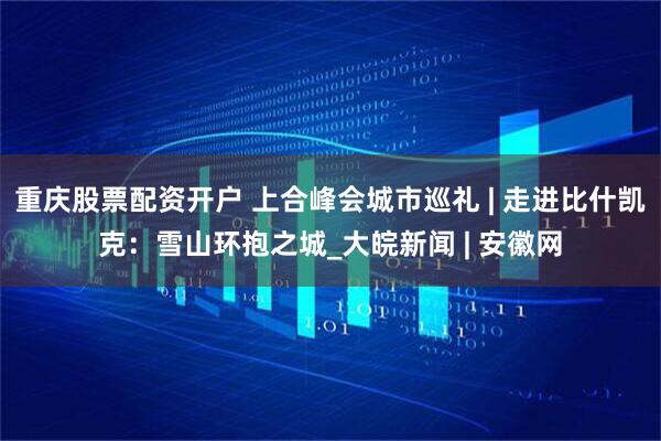 重庆股票配资开户 上合峰会城市巡礼 | 走进比什凯克：雪山环抱之城_大皖新闻 | 安徽网