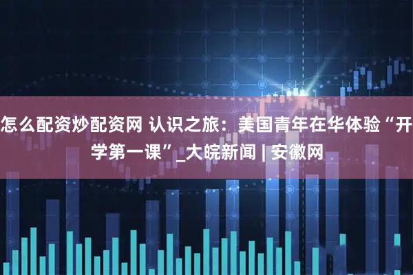 怎么配资炒配资网 认识之旅：美国青年在华体验“开学第一课”_大皖新闻 | 安徽网