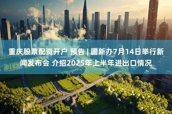 重庆股票配资开户 预告 | 国新办7月14日举行新闻发布会 介绍2025年上半年进出口情况