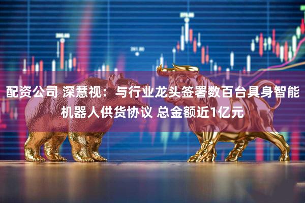 配资公司 深慧视：与行业龙头签署数百台具身智能机器人供货协议 总金额近1亿元