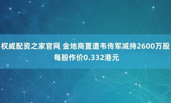 权威配资之家官网 金地商置遭韦传军减持2600万股 每股作价0.332港元
