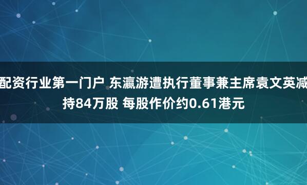 配资行业第一门户 东瀛游遭执行董事兼主席袁文英减持84万股 每股作价约0.61港元