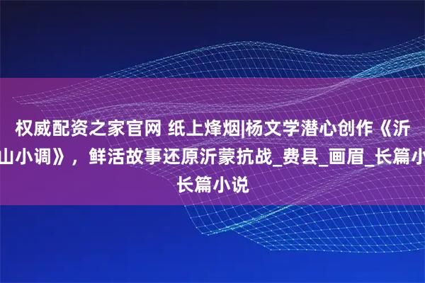 权威配资之家官网 纸上烽烟|杨文学潜心创作《沂蒙山小调》，鲜活故事还原沂蒙抗战_费县_画眉_长篇小说