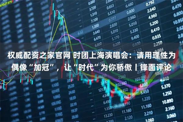 权威配资之家官网 时团上海演唱会：请用理性为偶像“加冠”，让“时代”为你骄傲丨锋面评论