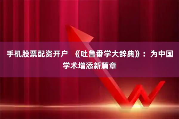 手机股票配资开户  《吐鲁番学大辞典》：为中国学术增添新篇章