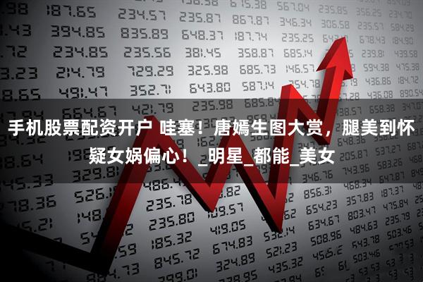 手机股票配资开户 哇塞！唐嫣生图大赏，腿美到怀疑女娲偏心！_明星_都能_美女
