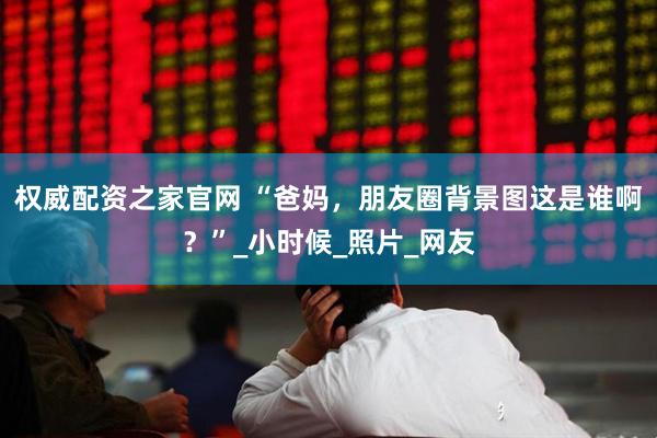 权威配资之家官网 “爸妈，朋友圈背景图这是谁啊？”_小时候_照片_网友