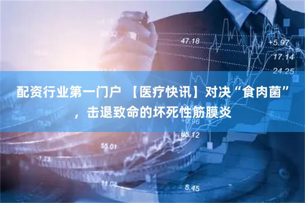 配资行业第一门户 【医疗快讯】对决“食肉菌”，击退致命的坏死性筋膜炎
